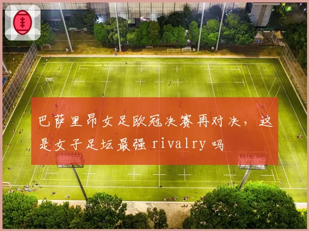 巴萨里昂女足欧冠决赛再对决，这是女子足坛最强 rivalry 吗