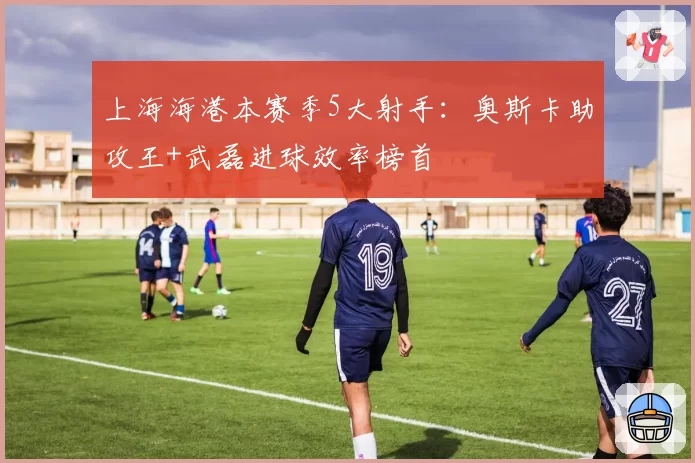 上海海港本赛季5大射手:奥斯卡助攻王+武磊进球效率榜首