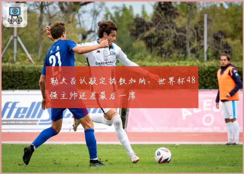 勒夫否认敲定执教加纳，世界杯48强主帅还差最后一席