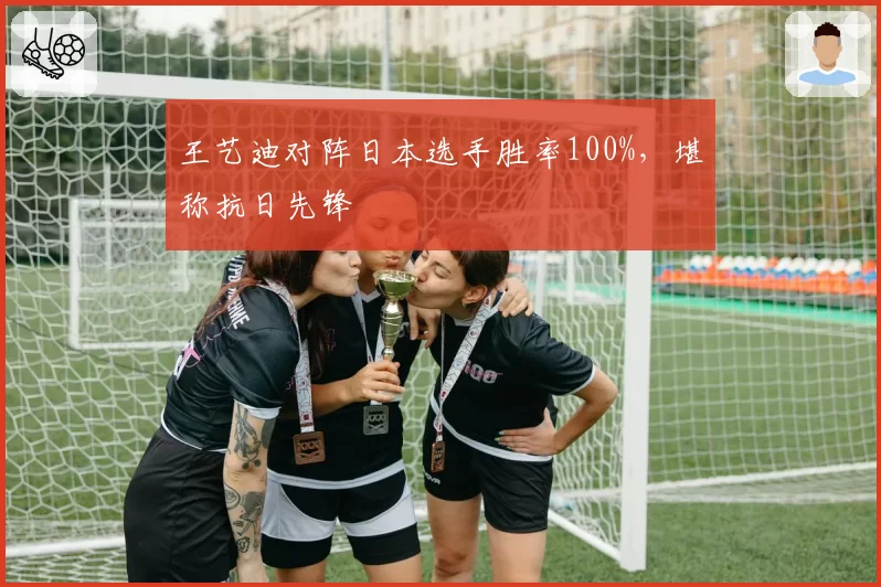 王艺迪对阵日本选手胜率100%,堪称抗日先锋